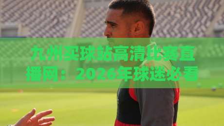 九州买球站高清比赛直播网：2026年球迷必看的三大隐藏功能与实测体验
