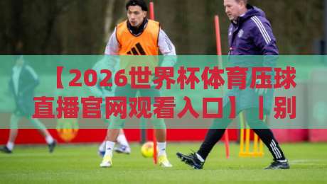 【2026世界杯体育压球直播官网观看入口】｜别再乱找了，这份实测指南帮你避开所有坑