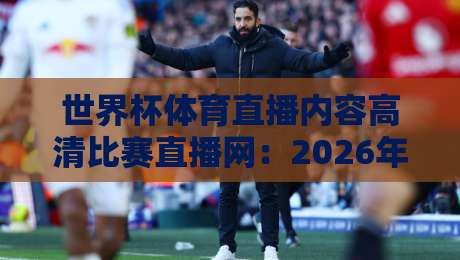 世界杯体育直播内容高清比赛直播网：2026年观赛新体验，哪里看最靠谱？
