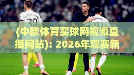 (中欧体育买球网视频直播网站): 2026年观赛新体验与避坑指南 (中欧体育买球网视频直播网站): 2026年观赛新体验与避坑指南