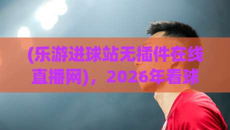 (乐游进球站无插件在线直播网),2026年看球新选择——为什么我放弃了传统直播?乐游进球站无插件在线直播网 (乐游进球站无插件在线直播网),2026年看球新选择——为什么我放弃了传统直播?乐游进球站无插件在线直播网