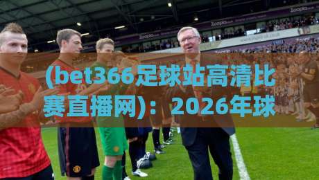 (bet366足球站高清比赛直播网)：2026年球迷必看的五大升级亮点！