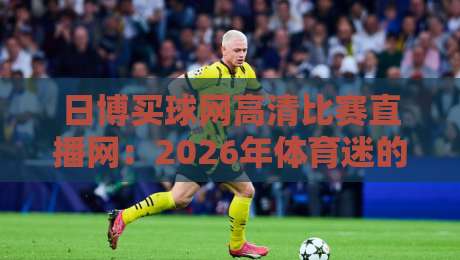 日博买球网高清比赛直播网:2026年体育迷的必备观赛神器 日博买球网高清比赛直播网:2026年体育迷的必备观赛神器