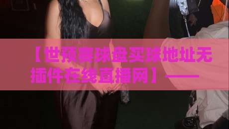【世预赛球盘买球地址无插件在线直播网】——2026年观赛与投注的一站式指南 【世预赛球盘买球地址无插件在线直播网】——2026年观赛与投注的一站式指南