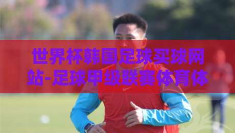 世界杯韩国足球买球网站-足球甲级联赛体育体球网:2026年球迷必看的五大新趋势