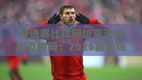 预选赛比球网址高清比赛直播网：2026赛季观赛指南，这些平台让你畅享顶级预选赛！