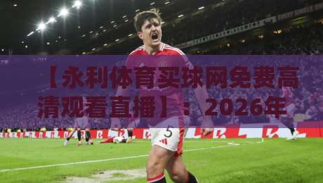 【永利体育买球网免费高清观看直播】:2026年体育迷必备的观赛攻略 【永利体育买球网免费高清观看直播】:2026年体育迷必备的观赛攻略