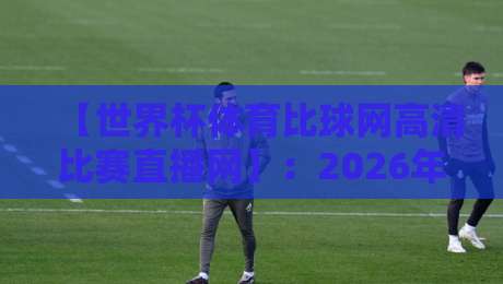 【世界杯体育比球网高清比赛直播网】:2026年看球新选择,高清直播一网打尽 【世界杯体育比球网高清比赛直播网】:2026年看球新选择,高清直播一网打尽