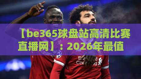 【be365球盘站高清比赛直播网】: 2026年最值得体验的赛事观赛平台? 【be365球盘站高清比赛直播网】: 2026年最值得体验的赛事观赛平台?