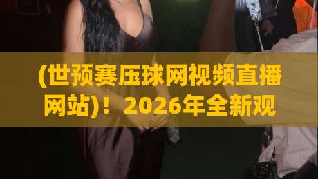 (世预赛压球网视频直播网站)!2026年全新观赛体验与实用技巧盘点 (世预赛压球网视频直播网站)!2026年全新观赛体验与实用技巧盘点