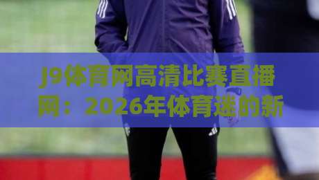 J9体育网高清比赛直播网：2026年体育迷的新选择（J9体育网高清比赛直播网）