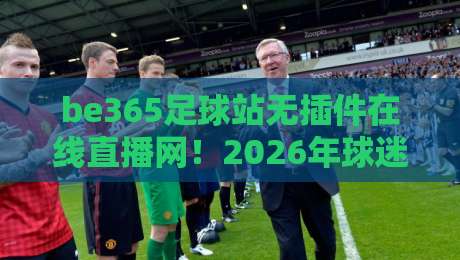 be365足球站无插件在线直播网！2026年球迷必备的高清观赛神器