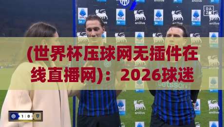 (世界杯压球网无插件在线直播网)：2026球迷必看！这3个直播技巧让你告别卡顿