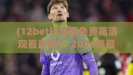 (12bet让球网免费高清观看直播):2026年最新观赛指南,不花一分钱看遍顶级联赛 (12bet让球网免费高清观看直播):2026年最新观赛指南,不花一分钱看遍顶级联赛