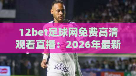 12bet足球网免费高清观看直播:2026年最新观赛指南与平台深度评测 12bet足球网免费高清观看直播:2026年最新观赛指南与平台深度评测