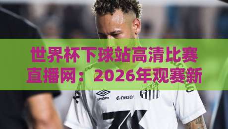 世界杯下球站高清比赛直播网:2026年观赛新选择,你还在为找高清源发愁? 世界杯下球站高清比赛直播网:2026年观赛新选择,你还在为找高清源发愁?