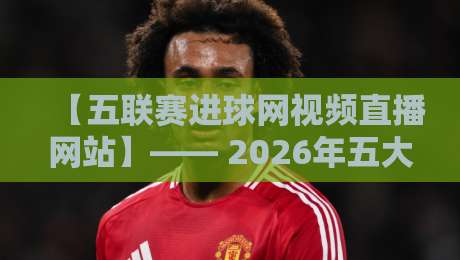 【五联赛进球网视频直播网站】—— 2026年五大联赛球迷必看的观赛指南 【五联赛进球网视频直播网站】—— 2026年五大联赛球迷必看的观赛指南