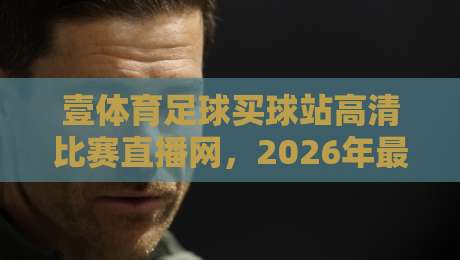 壹体育足球买球站高清比赛直播网,2026年最佳观赛平台(壹体育足球买球站高清比赛直播网)带你体验极致赛事 壹体育足球买球站高清比赛直播网,2026年最佳观赛平台(壹体育足球买球站高清比赛直播网)带你体验极致赛事