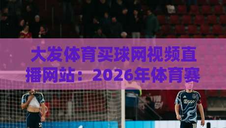 大发体育买球网视频直播网站：2026年体育赛事直播实测与避坑指南（内含真实体验）