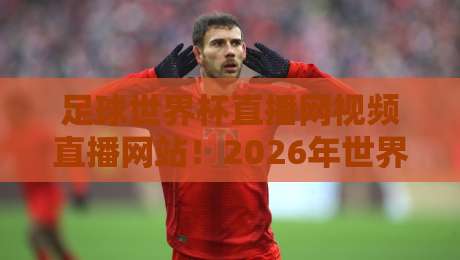 足球世界杯直播网视频直播网站！2026年世界杯观赛指南与平台推荐