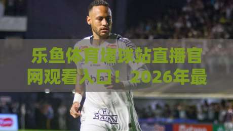 乐鱼体育堵球站直播官网观看入口!2026年最新实测与避坑指南 乐鱼体育堵球站直播官网观看入口!2026年最新实测与避坑指南