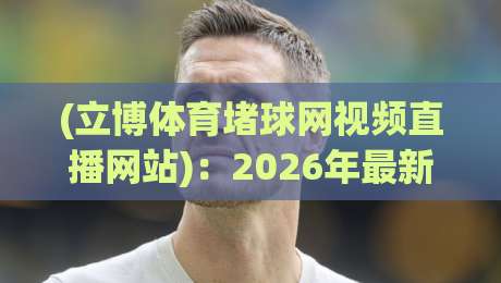 (立博体育堵球网视频直播网站)：2026年最新实测体验与避坑指南