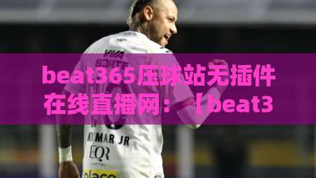 beat365压球站无插件在线直播网：【beat365压球站无插件在线直播网】2026年全新升级！免插件直播，高清流畅，资深球迷实测分享