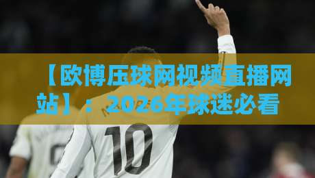 【欧博压球网视频直播网站】：2026年球迷必看的三大升级与避坑指南
