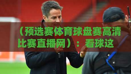 （预选赛体育球盘赛高清比赛直播网）：看球这事儿，你找对门路没？