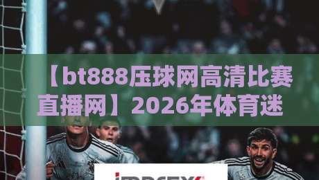 【bt888压球网高清比赛直播网】2026年体育迷首选平台，高清流畅零卡顿！