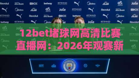 12bet堵球网高清比赛直播网：2026年观赛新纪元，高清流畅不卡顿！