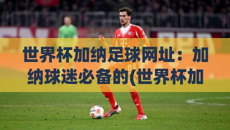 世界杯加纳足球网址:加纳球迷必备的(世界杯加纳足球网址)2026观赛指南