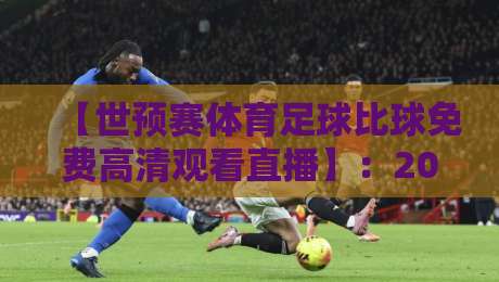 【世预赛体育足球比球免费高清观看直播】：2026年球迷必备观赛指南，这些渠道别错过！