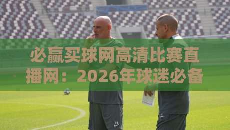 必赢买球网高清比赛直播网：2026年球迷必备的观赛神器，你试过没？