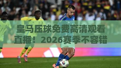 皇马压球免费高清观看直播！2026赛季不容错过的观赛指南
