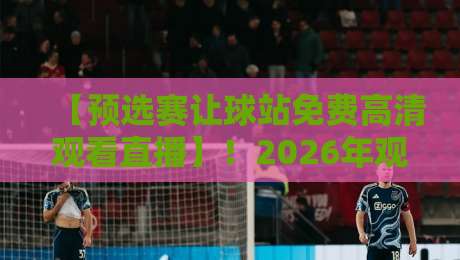 【预选赛让球站免费高清观看直播】！2026年观赛与让球分析全攻略