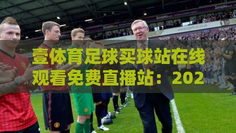 壹体育足球买球站在线观看免费直播站：2026年球迷必备的五大观赛技巧与平台评测