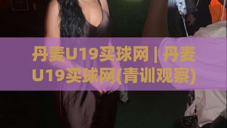 丹麦U19买球网 | 丹麦U19买球网(青训观察) 北欧青年足球的战术风向标与数据洞察-今日最新外围下球站视频半全场动画水位精彩片段流畅