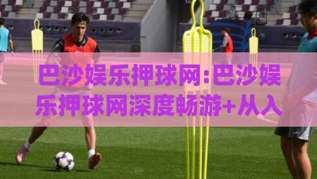 巴沙娱乐押球网:巴沙娱乐押球网深度畅游+从入口到体验的完整脉络(巴沙娱乐押球网)-线上十大最稳比球网初盘全场回放投屏赛程投注录像回放