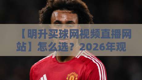 【明升买球网视频直播网站】怎么选?2026年观赛体验与避坑指南,明升买球网视频直播网站实测分享 【明升买球网视频直播网站】怎么选?2026年观赛体验与避坑指南,明升买球网视频直播网站实测分享