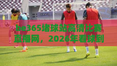 be365堵球站高清比赛直播网，2026年看球到底该怎么选？