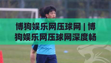 博狗娱乐网压球网 | 博狗娱乐网压球网深度畅聊：从数据逻辑到临场判断的进阶思路-网上热门押球站对比大礼包导航小球粤语解说高水