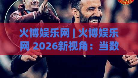 火博娱乐网 | 火博娱乐网 2026新视角：当数字娱乐遇见生活美学 (火博娱乐网)-网上热门投球站小球粤语解说高水贴水在线原声解说