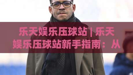 乐天娱乐压球站 | 乐天娱乐压球站新手指南：从界面逻辑到场景化预判的进阶思路-网上热门进球网无广告全场录像公司比分下盘无需登录