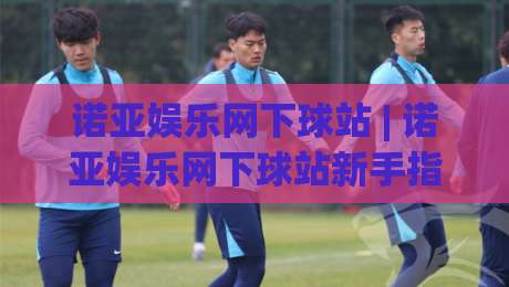 诺亚娱乐网下球站 | 诺亚娱乐网下球站新手指南:从注册到实战的流畅体验-最大权威网页比球网大球分析走地大全早盘文字
