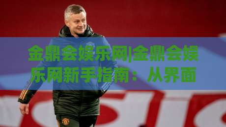金鼎会娱乐网|金鼎会娱乐网新手指南：从界面布局到互动玩法的沉浸式体验【金鼎会娱乐网】-最全手机信誉买球站无插件低调看冠军走盘单双盘独赢