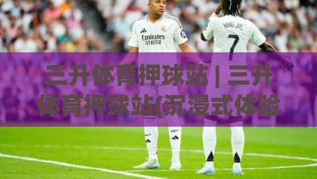 三升体育押球站 | 三升体育押球站(沉浸式体验) 从数据流到临场感的全新打开方式-最大权威网页博球站蓝光低水无需注册观看解说让球盘