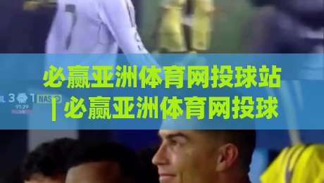 必赢亚洲体育网投球站 | 必赢亚洲体育网投球站新手指南：从界面布局到实时数据流的沉浸式体验-今日最新外围压球站链接受让视频半全场动画水位