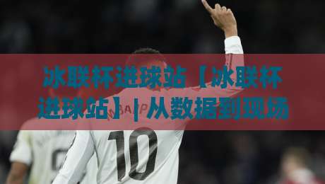 冰联杯进球站【冰联杯进球站】| 从数据到现场:冰联杯进球站如何重塑冰球观赛体验?-网上热门让球网中水入口无解说半场波胆登录交流