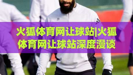 火狐体育网让球站|火狐体育网让球站深度漫谈：当数据流遇上绿茵场(火狐体育网让球站)-网上热门体球站下盘无需登录对比大礼包导航小球